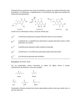 Fluorquinolonas constituem uma classe de antibióticos capazes de combater diferentes tipos
de bactérias. A norfloxacina, a esparfloxacina e a levofloxacina são alguns dos membros da
família das fluorquinolonas.
De
acordo com as informações acima, é incorreto afirmar que:
A) a norfloxacina apresenta um grupo funcional cetona em sua estrutura.
B)
a norfloxacina e a esparfloxacina apresentam os grupos funcionais amina e ácido
carboxílico em comum.
C) a esparfloxacina apresenta cadeia carbônica insaturada.
D) a norfloxacina e a levofloxacina apresentam grupo funcional amida.
E) a levofloxacina apresenta anel aromático.
Exercício 5: (FUVEST 2010)
Em um experimento, alunos associaram os odores de alguns ésteres a aromas
característicos de alimentos, como, por exemplo:
Analisando a fórmula estrutural dos ésteres apresentados, pode-se dizer que, dentre eles, os
que têm cheiro de:
 