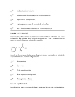 A) maçã e abacaxi são isômeros.
B) banana e pepino são preparados com álcoois secundários.
C) pepino e maçã são heptanoatos.
D) pepino e pera são ésteres do mesmo ácido carboxílico.
E) pera e banana possuem, cada qual, um carbono assimétrico.
Exercício 6: (PUC-RIO 2007)
Nossos corpos podem sintetizar onze aminoácidos em quantidades suficientes para nossas
necessidades. Não podemos, porém, produzir as proteínas para a vida a não ser ingerindo os
outros nove, conhecidos como aminoácidos essenciais.
Assinale a alternativa que indica apenas funções orgânicas encontradas no aminoácido
essencial fenilalanina, mostrada na figura acima.
A) Álcool e amida.
B) Éter e éster.
C) Ácido orgânico e amida.
D) Ácido orgânico e amina primária.
E) Amina primária e aldeído.
Exercício 7: (UDESC 2010)
Considerando as funções orgânicas circuladas e numeradas presentes nas moléculas abaixo:
 