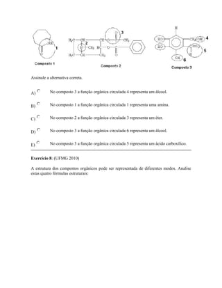Assinale a alternativa correta.
A) No composto 3 a função orgânica circulada 4 representa um álcool.
B) No composto 1 a função orgânica circulada 1 representa uma amina.
C) No composto 2 a função orgânica circulada 3 representa um éter.
D) No composto 3 a função orgânica circulada 6 representa um álcool.
E) No composto 3 a função orgânica circulada 5 representa um ácido carboxílico.
Exercício 8: (UFMG 2010)
A estrutura dos compostos orgânicos pode ser representada de diferentes modos. Analise
estas quatro fórmulas estruturais:
 