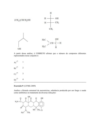 A partir dessa análise, é CORRETO afirmar que o número de compostos diferentes
representados nesse conjunto é:
A) 1
B) 2
C) 3
D) 4
Exercício 9: (UFMG 2009)
Analise a fórmula estrutural da aureomicina, substância produzida por um fungo e usada
como antibiótico no tratamento de diversas infecções:
 