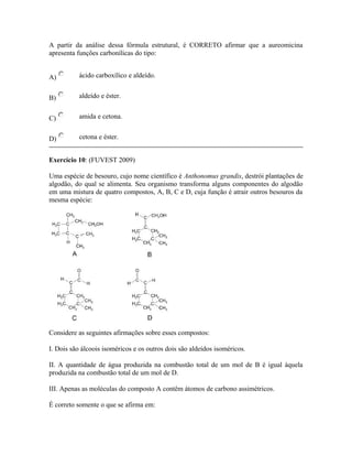 A partir da análise dessa fórmula estrutural, é CORRETO afirmar que a aureomicina
apresenta funções carbonílicas do tipo:
A) ácido carboxílico e aldeído.
B) aldeído e éster.
C) amida e cetona.
D) cetona e éster.
Exercício 10: (FUVEST 2009)
Uma espécie de besouro, cujo nome científico é Anthonomus grandis, destrói plantações de
algodão, do qual se alimenta. Seu organismo transforma alguns componentes do algodão
em uma mistura de quatro compostos, A, B, C e D, cuja função é atrair outros besouros da
mesma espécie:
Considere as seguintes afirmações sobre esses compostos:
I. Dois são álcoois isoméricos e os outros dois são aldeídos isoméricos.
II. A quantidade de água produzida na combustão total de um mol de B é igual àquela
produzida na combustão total de um mol de D.
III. Apenas as moléculas do composto A contêm átomos de carbono assimétricos.
É correto somente o que se afirma em:
 
