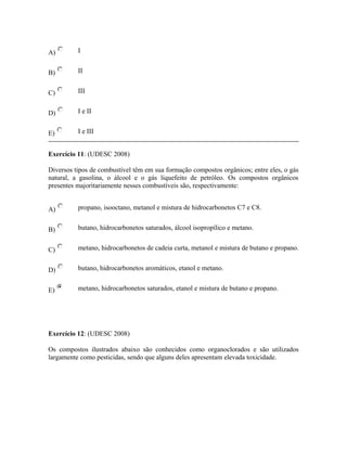 A) I
B) II
C) III
D) I e II
E) I e III
Exercício 11: (UDESC 2008)
Diversos tipos de combustível têm em sua formação compostos orgânicos; entre eles, o gás
natural, a gasolina, o álcool e o gás liquefeito de petróleo. Os compostos orgânicos
presentes majoritariamente nesses combustíveis são, respectivamente:
A) propano, isooctano, metanol e mistura de hidrocarbonetos C7 e C8.
B) butano, hidrocarbonetos saturados, álcool isopropílico e metano.
C) metano, hidrocarbonetos de cadeia curta, metanol e mistura de butano e propano.
D) butano, hidrocarbonetos aromáticos, etanol e metano.
E) metano, hidrocarbonetos saturados, etanol e mistura de butano e propano.
Exercício 12: (UDESC 2008)
Os compostos ilustrados abaixo são conhecidos como organoclorados e são utilizados
largamente como pesticidas, sendo que alguns deles apresentam elevada toxicidade.
 