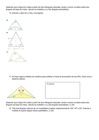 Sabendo que a figura foi criada a partir de dois triângulos isósceles, tendo o menor os lados sobre dos
ângulos da base do maior, calcule as medidas x e y dos ângulos assinalados.
10. Calcule o valor de x e de y nas figuras.
11. Ao fazer alguns enfeites de cartolina para enfeitar a mesa de aniversário de seu filho, Clara criou o
desenho abaixo.
Sabendo que a figura foi criada a partir de dois triângulos isósceles, tendo o menor os lados sobre dos
ângulos da base do maior, calcule as medidas x e y dos ângulos assinalados. (1,25)
12. Três dos ângulos internos de um quadrilátero medem respectivamente 104º, 97º e 53º. Calcule a
medida do quarto ângulo desse quadrilátero. (1,25)
 Cálculo:
 