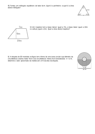 4) Temos um triângulo equilátero de lado 6cm. Qual é o perímetro e qual é a área
deste triângulo?
5) Um trapézio tem a base menor igual a 7m, a base maior igual a 10m
e a altura igual a 6m. Qual a área deste trapézio?
6) A etiqueta do CD mostrado na figura tem a forma de uma coroa circular cujo diâmetro da
circunferência externa mede 10cm e da circunferência interna 4cm.Considerando π = 3,14,
determine o valor aproximado da medida (em cm2) da área da etiqueta.
 