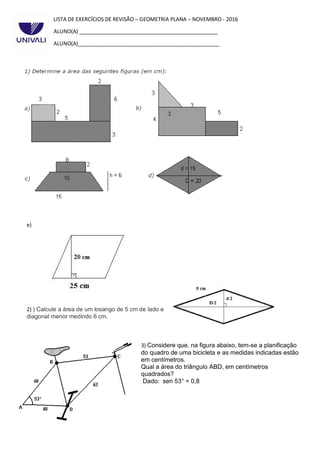 LISTA DE EXERCÍCIOS DE REVISÃO – GEOMETRIA PLANA – NOVEMBRO - 2016
ALUNO(A) _______________________________________________
ALUNO(A)________________________________________________
e)
2) ) Calcule a área de um losango de 5 cm de lado e
diagonal menor medindo 6 cm.
3) Considere que, na figura abaixo, tem-se a planificação
do quadro de uma bicicleta e as medidas indicadas estão
em centímetros.
Qual a área do triângulo ABD, em centímetros
quadrados?
Dado: sen 53° = 0,8
