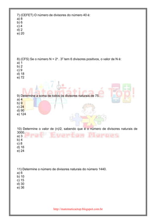 http://matematicaetop.blogspot.com.br
7) (CEFET) O número de divisores do número 40 é:
a) 8
b) 6
c) 4
d) 2
e) 20
8) (CFS) Se o número N = 2x . 32 tem 6 divisores positivos, o valor de N é:
a) 1
b) 2
c) 9
d) 18
e) 72
9) Determine a soma de todos os divisores naturais de 75.
a) 4
b) 9
c) 24
d) 90
e) 124
10) Determine o valor de (n)/2, sabendo que é o número de divisores naturais de
3000.
a) 3
b) 4
c) 8
d) 16
e) 24
11) Determine o número de divisores naturais do número 1440.
a) 6
b) 10
c) 15
d) 30
e) 36
 