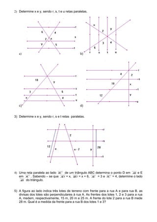 2) Determine x e y, sendo r, s, t e u retas paralelas.
a) b)
c) d)
3) Determine x e y, sendo r, s e t retas paralelas.
4) Uma reta paralela ao lado BC de um triângulo ABC determina o ponto D em AB e E
em AC . Sabendo – se que AD = x, BD = x + 6, AE = 3 e EC = 4, determine o lado
AB do triângulo.
5) A figura ao lado indica três lotes de terreno com frente para a rua A e para rua B. as
divisas dos lotes são perpendiculares à rua A. As frentes dos lotes 1, 2 e 3 para a rua
A, medem, respectivamente, 15 m, 20 m e 25 m. A frente do lote 2 para a rua B mede
28 m. Qual é a medida da frente para a rua B dos lotes 1 e 3?
 