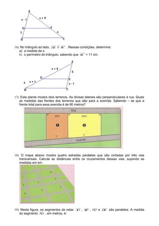 16) No triângulo ao lado, DE // BC . Nessas condições, determine:
a) a medida de x.
b) o perímetro do triângulo, sabendo que BC = 11 cm.
17) Esta planta mostra dois terrenos. As divisas laterais são perpendiculares à rua. Quais
as medidas das frentes dos terrenos que dão para a avenida. Sabendo – se que a
frente total para essa avenida é de 90 metros?
18) O mapa abaixo mostra quatro estradas paralelas que são cortadas por três vias
transversais. Calcule as distâncias entre os cruzamentos dessas vias, supondo as
medidas em km:
19) Nesta figura, os segmentos de retas AO , BP , CQ e DR são paralelos. A medida
do segmento PQ , em metros, é:
 