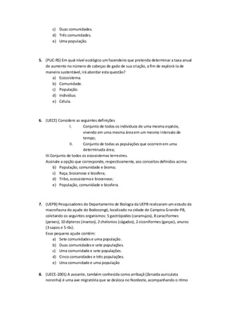 c) Duas comunidades.
d) Três comunidades.
e) Uma população.
5. (PUC-RS) Em qual nível ecológico umfazendeiro que pretenda determinar a taxa anual
de aumento no número de cabeças de gado de sua criação, a fim de explorá-la de
maneira sustentável,irá abordar esta questão?
a) Ecossistema.
b) Comunidade.
c) População.
d) Indivíduo.
e) Célula.
6. (UECE) Considere as seguintes definições
I. Conjunto de todos os indivíduos de uma mesma espécie,
vivendo em uma mesma áreaem um mesmo intervalo de
tempo;
II. Conjunto de todas as populações que ocorremem uma
determinada área;
III.Conjunto de todos os ecossistemas terrestres.
Assinale a opção que corresponde, respectivamente, aos conceitos definidos acima:
b) População, comunidade e bioma;
c) Raça, biocenose e biosfera;
d) Tribo,ecossistemae biocenose;
e) População, comunidade e biosfera.
7. (UEPB) Pesquisadores do Departamento de Biologia da UEPB realizaram um estudo da
macrofauna do açude do Bodocongó, localizado na cidade de Campina Grande-PB,
coletando os seguintes organismos: 5 gastrópodes (caramujos), 8 caraciformes
(peixes), 10 dípteros (insetos), 2 chelonios (cágados), 2 ciconiformes (garças), anuros
(3 sapos e 5 rãs).
Esse pequeno açude contém:
a) Sete comunidadese uma população.
b) Duas comunidadese sete populações.
c) Uma comunidade e sete populações.
d) Cinco comunidades e três populações.
e) Uma comunidade e uma população
8. (UECE-2001) A avoante, também conhecida como arribaçã (Zenaida auriculata
noronha) é uma ave migratória que se desloca no Nordeste, acompanhando o ritmo
 
