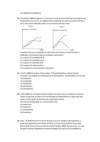 e) inquilinismo e epifitismo.
11. 13) (UFSCar-2004) As figuras 1 e 2 mostram curvas de crescimento de duasespécies de
protozoários, A e B. Em 1, as espéciesforam cultivadas em tubos de ensaio distintos e,
em 2, elas foram cultivadasjuntas, em um mesmo tubo de ensaio.
Considerando que as condições do meio foram as mesmas em todos os casos, a
explicação mais plausível para os resultados mostrados é:
a) a espécie A é predadora de B.
b) a espécie B é predadora de A.
c) a espécie A é comensal de B.
d) a espécie B é comensal de A.
e) asespécies A e B apresentam mutualismo.
12. (UniFor-2000) Considere a frase abaixo. ‘O fungo Penicillium notatum produz
penicilina, que impede a multiplicação de certas bactérias.’ Elaexemplifica um caso de
a) predatismo.
b) competição.
c) mutualismo.
d) amensalismo.
e) comensalismo.
13. (UECE-2002) Em uma determinada relação entre seres vivos, um pequeno crustáceo
devora a língua de um peixe e fica posicionado estrategicamente no lugar dela para
comer a maior parte do alimento que o peixe põe na boca.
Este tipo de relação pode ser caracterizado como:
a) Inquilinismo
b) Predatismo
c) Comensalismo
d) Parasitismo
14. (FGV - SP-2007) Na aula em que se discutia o assunto relações interespecíficas, a
professora apresentou aos alunos, em DVD, as cenas iniciais do filme Procurando
Nemo (Walt Disney Picturese Pixar Animation Studios, 2003). Nessas cenas, um casal
de peixes-palhaço (Amphiprion ocellaris) protege seus ovos em uma cavidade na
 