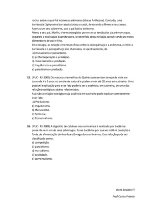 rocha, sobre a qual há inúmeras anêmonas (classe Anthozoa). Contudo, uma
barracuda (Sphyraena barracuda) ataca o casal, devorando a fêmea e seus ovos.
Apenas um ovo sobrevive, que o pai batiza de Nemo.
Nemo e seu pai, Marlin, vivem protegidos por entre os tentáculos da anêmona que,
segundo a explicação da professora, se beneficia dessa relação aproveitando os restos
alimentares de pai e filho.
Em ecologia, as relaçõesinterespecíficas entre o peixepalhaçoe a anêmona, e entre a
barracuda e o peixepalhaço são chamadas, respectivamente, de
a) mutualismo e parasitismo.
b) protocooperação e predação.
c) comensalismo e predação.
d) inquilinismo e parasitismo.
e) parasitismoe predação.
15. (PUC - RJ-2005) Os macacos vermelhos do Quênia apresentam tempo de vida em
torno de 4 a 5 anos no ambiente natural e podem viver até 20 anos em cativeiro. Uma
possível explicação para este fato poderia ser a ausência,em cativeiro, de uma das
relaçõesecológicas abaixo relacionadas.
Assinale a relação ecológica cuja ausênciaem cativeiro pode explicar corretamente
este fato:
a) Predatismo.
b) Inquilinismo.
c) Mutualismo.
d) Simbiose.
e) Comensalismo.
16. (PUC - RJ-2008) A digestão de celulose nos ruminantes é realizada por bactérias
presentesem um de seus estômagos. Essas bactérias por sua vez obtêm proteçãoe
fonte de alimentação dentro doestômago dos ruminantes. Essa relação pode ser
classificada como:
a) competição.
b) parasitismo.
c) mutualismo.
d) sociedade.
e) comensalismo.
Bons Estudos!!!
Prof Carlos Priante
 