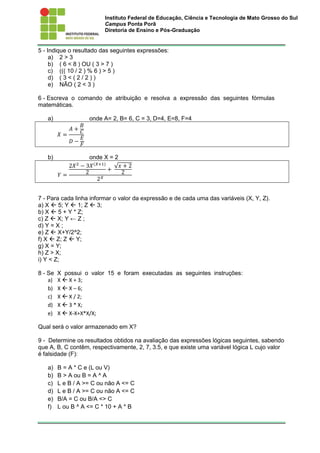 Instituto Federal de Educação, Ciência e Tecnologia de Mato Grosso do Sul
Campus Ponta Porã
Diretoria de Ensino e Pós-Graduação
5 - Indique o resultado das seguintes expressões:
a) 2 > 3
b) ( 6 < 8 ) OU ( 3 > 7 )
c) ((( 10 / 2 ) % 6 ) > 5 )
d) ( 3 < ( 2 / 2 ) )
e) NÃO ( 2 < 3 )
6 - Escreva o comando de atribuição e resolva a expressão das seguintes fórmulas
matemáticas.
a) onde A= 2, B= 6, C = 3, D=4, E=8, F=4
𝑋 =
𝐴 +
𝐵
𝐶
𝐷 −
𝐸
𝐹
b) onde X = 2
𝑌 =
2𝑋2
− 3𝑋(𝑋+1)
2 +
√ 𝑥 + 2
2
2 𝑋
7 - Para cada linha informar o valor da expressão e de cada uma das variáveis (X, Y, Z).
a) X  5; Y  1; Z  3;
b) X  5 + Y * Z;
c) Z  X; Y ← Z ;
d) Y = X ;
e) Z  X+Y/2^2;
f) X  Z; Z  Y;
g) X = Y;
h) Z > X;
i) Y < Z;
8 - Se X possui o valor 15 e foram executadas as seguintes instruções:
a) X  X + 3;
b) X  X – 6;
c) X  X / 2;
d) X  3 * X;
e) X  X‐X+X*X/X;
Qual será o valor armazenado em X?
9 - Determine os resultados obtidos na avaliação das expressões lógicas seguintes, sabendo
que A, B, C contêm, respectivamente, 2, 7, 3.5, e que existe uma variável lógica L cujo valor
é falsidade (F):
a) B = A * C e (L ou V)
b) B > A ou B = A ^ A
c) L e B / A >= C ou não A <= C
d) L e B / A >= C ou não A <= C
e) B/A = C ou B/A <> C
f) L ou B ^ A <= C * 10 + A * B
 