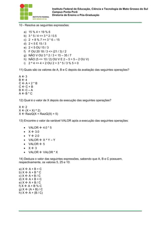 Instituto Federal de Educação, Ciência e Tecnologia de Mato Grosso do Sul
Campus Ponta Porã
Diretoria de Ensino e Pós-Graduação
10 - Resolva as seguintes expressões:
a) 15 % 4 < 19 % 6
b) 3 * 5 / 4 <= 3 ^ 2 / 0.5
c) 2 + 8 % 7 >= 3 * 6 – 15
d) 2 < 5 E 15 / 3
e) 2 < 5 OU 15 / 3
f) F OU 20 18 / 3 <> (21 / 3) / 2
g) NÃO V OU 3 ^ 2 / 3 < 15 – 35 / 7
h) NÃO (5 <> 10 / 2) OU V E 2 – 5 > 5 – 2 OU V)
i) 2 ^ 4 <> 4 + 2 OU 2 + 3 * 5 / 3 % 5 < 0
11) Quais são os valores de A, B e C depois da avaliação das seguintes operações?
A  3
B  4
C  A + 2 * B
C  C + B
B  C – A
A  B * C
12) Qual é o valor de X depois da execução das seguintes operações?
X  2
X  (X + X) ^ 2)
X  RaizQ(X + RaizQ(X) + 5)
13) Encontre o valor da variável VALOR após a execução das seguintes operações:
 VALOR  4.0 * 5
 X  3.0
 Y  2.0
 VALOR  X ^ Y – Y
 VALOR  5
 X  3
 VALOR  VALOR * X
14) Deduza o valor das seguintes expressões, sabendo que A, B e C possuem,
respectivamente, os valores 5, 25 e 10:
a) X  A + B + C
b) X  A + B * C
c) X  A + B / C
d) X  A + B + C
e) X  A + B / C
f) X  A + B % C
g) X  (A + B) / C
h) X  A + (B / C)
 