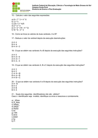 Instituto Federal de Educação, Ciência e Tecnologia de Mato Grosso do Sul
Campus Ponta Porã
Diretoria de Ensino e Pós-Graduação
15 - Calcule o valor das seguintes expressões:
a) 8 + 7 * 3 + 4 * 6
b) ‐2 ^ 3
c) (33 + 3 * 4)/5
d) 2 ^ 2 * 3
e) 3 + 2 * (18 – 4 ^ 2)
f) 16 * 6 – 3 * 2
16 - Como se troca os valores de duas variáveis, A e B?
17 - Deduza o valor da variável depois da execução dasinstruções:
A  4
B  A
B  A + 3
18 - O que se obtém nas variáveis A e B depois da execução das seguintes instruções?
A  5
B  A + 6
A  A + 1
B  A – 5
19 - O que se obtém nas variáveis A, B e C depois da execução das seguintes instruções?
A  3
B  2
C  A + B
B  A + B
A  B + C
20 - O que se obtém nas variáveis A e B depois da execução das seguintes instruções?
A  10
B  5
A  B
B  A
21 - Quais dos seguintes identificadores não são válidos?
Caso o identificador seja inválido, identifique os erros e reescreva‐o corretamente.
a) _XRaio
b) X_Raio
c) XRaio_
d) 2R2D
e) R2D2
f) 45
g) 14N
h) N14
i) ZZZZ
j) 3µ
k) Π
 
