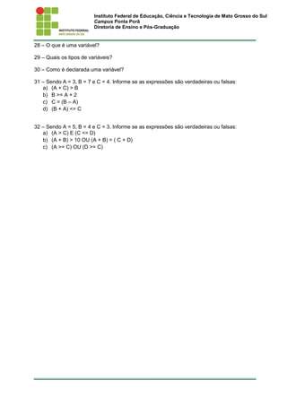 Instituto Federal de Educação, Ciência e Tecnologia de Mato Grosso do Sul
Campus Ponta Porã
Diretoria de Ensino e Pós-Graduação
28 – O que é uma variável?
29 – Quais os tipos de variáveis?
30 – Como é declarada uma variável?
31 – Sendo A = 3, B = 7 e C = 4. Informe se as expressões são verdadeiras ou falsas:
a) (A + C) > B
b) B >= A + 2
c) C = (B – A)
d) (B + A) <= C
32 – Sendo A = 5, B = 4 e C = 3. Informe se as expressões são verdadeiras ou falsas:
a) (A > C) E (C <= D)
b) (A + B) > 10 OU (A + B) = ( C + D)
c) (A >= C) OU (D >= C)
 