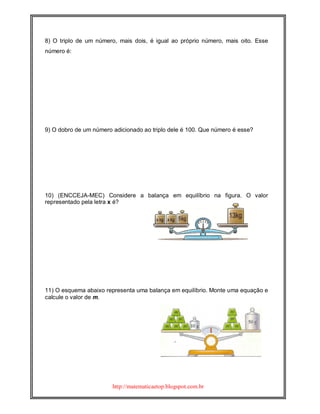 http://matematicaetop.blogspot.com.br
8) O triplo de um número, mais dois, é igual ao próprio número, mais oito. Esse
número é:
9) O dobro de um número adicionado ao triplo dele é 100. Que número é esse?
10) (ENCCEJA-MEC) Considere a balança em equilíbrio na figura. O valor
representado pela letra x é?
11) O esquema abaixo representa uma balança em equilíbrio. Monte uma equação e
calcule o valor de m.
 