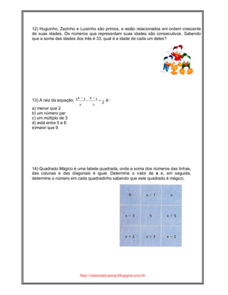 http://matematicaetop.blogspot.com.br
12) Huguinho, Zezinho e Luisinho são primos, e estão relacionados em ordem crescente
de suas idades. Os números que representam suas idades são consecutivos. Sabendo
que a soma das idades dos três é 33, qual é a idade de cada um deles?
13) A raiz da equação 2
2
1
4
13 


 xx
é :
a) menor que 2
b) um número par
c) um múltiplo de 3
d) está entre 5 e 8
e)maior que 9
14) Quadrado Mágico é uma tabela quadrada, onde a soma dos números das linhas,
das colunas e das diagonais é igual. Determine o valor de x e, em seguida,
determine o número em cada quadradinho sabendo que este quadrado é mágico.
 