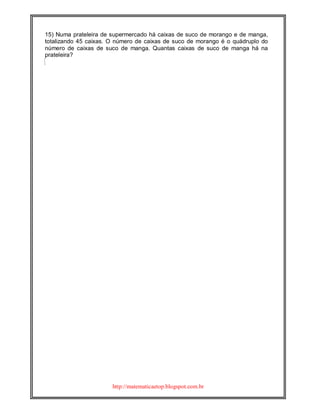 http://matematicaetop.blogspot.com.br
15) Numa prateleira de supermercado há caixas de suco de morango e de manga,
totalizando 45 caixas. O número de caixas de suco de morango é o quádruplo do
número de caixas de suco de manga. Quantas caixas de suco de manga há na
prateleira?
 