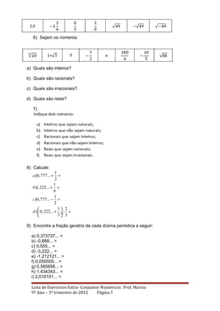 6) Sejam os números:
a) Quais são inteiros?
b) Quais são racionais?
c) Quais são irracionais?
d) Quais são reais?
7)
8) Calcule:
1
)0,777...
2
1
)1,222...
6
1
)0,777...
2
1 2
) 0,222... :
3 3
a
b
c
d
+ =
+ =
− =
 
+ = ÷
 
9) Encontre a fração geratriz de cada dízima periódica a seguir:
a) 0,373737... =
b) -0,888... =
c) 0,555... =
d) -3,222... =
e) -1,212121... =
f) 0,050505... =
g) 0,565656... =
h) 1,434343... =
i) 2,010101... =
Lista de Exercícios Extra- Conjuntos Numéricos Prof. Marcia
9º Ano – 3º trimestre de 2012 Página 5
 