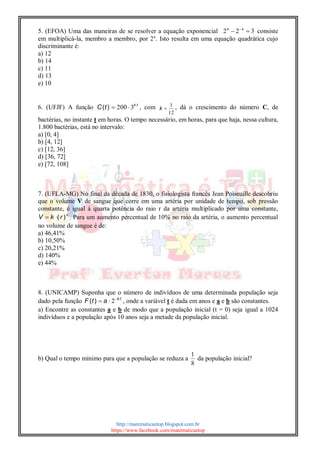 http://matematicaetop.blogspot.com.br
https://www.facebook.com/matematicaetop
5. (EFOA) Uma das maneiras de se resolver a equação exponencial 322  xx
consiste
em multiplicá-la, membro a membro, por 2x
. Isto resulta em uma equação quadrática cujo
discriminante é:
a) 12
b) 14
c) 11
d) 13
e) 10
6. (UFJF) A função tk
tC )( 3200  , com
12
1
k , dá o crescimento do número C, de
bactérias, no instante t em horas. O tempo necessário, em horas, para que haja, nessa cultura,
1.800 bactérias, está no intervalo:
a) [0, 4]
b) [4, 12]
c) [12, 36]
d) [36, 72]
e) [72, 108]
7. (UFLA-MG) No final da década de 1830, o fisiologista francês Jean Poiseuille descobriu
que o volume V de sangue que corre em uma artéria por unidade de tempo, sob pressão
constante, é igual à quarta potência do raio r da artéria multiplicado por uma constante,
4
)(rkV  . Para um aumento percentual de 10% no raio da artéria, o aumento percentual
no volume de sangue é de:
a) 46,41%
b) 10,50%
c) 20,21%
d) 140%
e) 44%
8. (UNICAMP) Suponha que o número de indivíduos de uma determinada população seja
dado pela função tb
atF )( 
 2 , onde a variável t é dada em anos e a e b são constantes.
a) Encontre as constantes a e b de modo que a população inicial (t = 0) seja igual a 1024
indivíduos e a população após 10 anos seja a metade da população inicial.
b) Qual o tempo mínimo para que a população se reduza a
8
1
da população inicial?
 