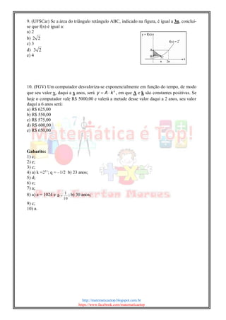 http://matematicaetop.blogspot.com.br
https://www.facebook.com/matematicaetop
9. (UFSCar) Se a área do triângulo retângulo ABC, indicado na figura, é igual a 3n, conclui-
se que f(n) é igual a:
a) 2
b) 22
c) 3
d) 23
e) 4
10. (FGV) Um computador desvaloriza-se exponencialmente em função do tempo, de modo
que seu valor y, daqui a x anos, será x
kAy  , em que A e k são constantes positivas. Se
hoje o computador vale R$ 5000,00 e valerá a metade desse valor daqui a 2 anos, seu valor
daqui a 6 anos será:
a) R$ 625,00
b) R$ 550,00
c) R$ 575,00
d) R$ 600,00
e) R$ 650,00
Gabarito:
1) c;
2) e;
3) c;
4) a) k =211
; q = –1/2 b) 23 anos;
5) d;
6) c;
7) a;
8) a) a = 1024 e
10
1
b ; b) 30 anos;
9) c;
10) a.
 