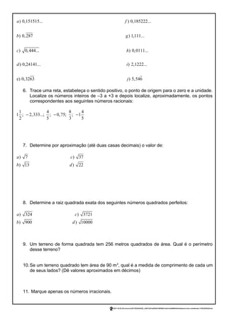 ) 0,151515... ) 0,185222...
) 0,287 ) 1,111...
a f
b g
) 0,444... ) 0,0111...
) 0,24141... ) 2,1222...
e
c h
d i
) 0,3263 ) 5,546j
6. Trace uma reta, estabeleça o sentido positivo, o ponto de origem para o zero e a unidade.
Localize os números inteiros de –3 a +3 e depois localize, aproximadamente, os pontos
correspondentes aos seguintes números racionais:
1 4 8 4
1 ; 2,333...; ; 0,75; ; 1
2 5 3 5
− − −
7. Determine por aproximação (até duas casas decimais) o valor de:
) 7 ) 37
) 13 ) 22
a c
b d
8. Determine a raiz quadrada exata dos seguintes números quadrados perfeitos:
) 324 ) 3721
) 900 ) 10000
a c
b d
9. Um terreno de forma quadrada tem 256 metros quadrados de área. Qual é o perímetro
desse terreno?
10.Se um terreno quadrado tem área de 90 m2
, qual é a medida de comprimento de cada um
de seus lados? (Dê valores aproximados em décimos)
11. Marque apenas os números irracionais.
23/02/2017 03:53:39-/unoconv/20170223035328_c3957c8f1ee803f2e796559413ad31aa4989fefd/listadeexercciosi-comalteraes-170223035328.doc
2
 