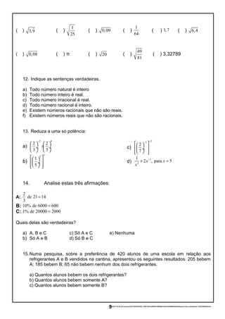( ) 3,9 ( )
1
25
( ) 0,09 ( )
1
64
( ) 1,7 ( ) 6,4
( ) 0,08 ( ) π ( ) 20 ( )
49
81
( ) 3,32789
12. Indique as sentenças verdadeiras.
a) Todo número natural é inteiro
b) Todo número inteiro é real.
c) Todo número irracional é real.
d) Todo número racional é inteiro.
e) Existem números racionais que não são reais.
f) Existem números reais que não são racionais.
13. Reduza a uma só potência:
a)
2 8
2 2
3 3
−
   
× ÷  ÷
   
b)
52
1
5
  
  ÷
   
c)
23
2
7
−−
  
  ÷
   
d)
1
2
1
2 , para 5x x
x
−
+ =
14. Analise estas três afirmações:
A:
2
de 21 14
3
=
B: 10% de 6000 600=
C: 1% de 20000 2000=
Quais delas são verdadeiras?
a) A, B e C c) Só A e C e) Nenhuma
b) Só A e B d) Só B e C
15.Numa pesquisa, sobre a preferência de 420 alunos de uma escola em relação aos
refrigerantes A e B vendidos na cantina, apresentou os seguintes resultados: 205 bebem
A; 185 bebem B; 65 não bebem nenhum dos dois refrigerantes.
a) Quantos alunos bebem os dois refrigerantes?
b) Quantos alunos bebem somente A?
c) Quantos alunos bebem somente B?
23/02/2017 03:53:29-/unoconv/20170223035328_c3957c8f1ee803f2e796559413ad31aa4989fefd/listadeexercciosi-comalteraes-170223035328.doc
3
 