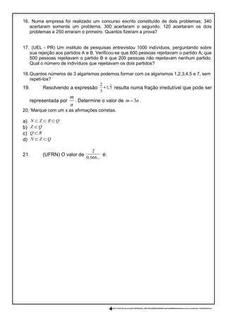 16. Numa empresa foi realizado um concurso escrito constituído de dois problemas; 340
acertaram somente um problema, 300 acertaram o segundo, 120 acertaram os dois
problemas e 250 erraram o primeiro. Quantos fizeram a prova?
17. (UEL - PR) Um instituto de pesquisas entrevistou 1000 indivíduos, perguntando sobre
sua rejeição aos partidos A e B. Verificou-se que 600 pessoas rejeitavam o partido A; que
500 pessoas rejeitavam o partido B e que 200 pessoas não rejeitavam nenhum partido.
Qual o número de indivíduos que rejeitavam os dois partidos?
18.Quantos números de 3 algarismos podemos formar com os algarismos 1,2,3,4,5 e 7, sem
repeti-los?
19. Resolvendo a expressão
2
1,5
3
+ resulta numa fração irredutível que pode ser
representada por
m
n
. Determine o valor de 3m n− .
20.¨Marque com um x as afirmações corretas.
a) N Z R Q⊂ ⊂ ⊂
b) Z Q⊂
c) Q R⊂
d) N Z Q⊂ ⊂
21. (UFRN) O valor de
2
0,666...
é:
23/02/2017 03:53:29-/unoconv/20170223035328_c3957c8f1ee803f2e796559413ad31aa4989fefd/listadeexercciosi-comalteraes-170223035328.doc
4
 