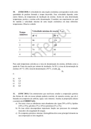 10. (UERJ 2010) A velocidade de uma reação enzimática corresponde à razão entre
quantidade de produto formado e tempo decorrido. Essa velocidade depende, entre
outros fatores, da temperatura de incubação da enzima. Acima de uma determinada
temperatura, porém, a enzima sofre desnaturação. Considere um experimento no qual
foi medida a velocidade máxima de uma reação enzimática em duas diferentes
temperaturas. Observe a tabela:
Para cada temperatura calculou-se a taxa de desnaturação da enzima, definida como a
queda da Vmax da reação por minuto de incubação. Se D1 é a taxa de desnaturação da
enzima a 45 °C e D2 a taxa de desnaturação a 50 °C, a razão D1
D2
é:
a) 0,5
b) 1,0
c) 2,5
d) 4,0
11. (UFSC 2011) Um extraterrestre que resolvesse estudar a composição química
das formas de vida em nosso planeta poderia concluir, de maneira correta, que ela é
baseada em compostos de carbono, água e sais minerais. Analise as proposições abaixo
e assinale a(s) CORRETA(S).
a) Nos seres vivos as substâncias mais abundantes são: água (70% a 85%), lipídios
(10% a 15%), glicídios (7% a 10%) e proteínas (2% a 3%).
b) Os íons cálcio desempenham importante função nos processos da contração
muscular e da coagulação do sangue.
c) Os compostos proteicos miosina e hemoglobina têm como principal elemento na
sua composição os íons magnésio.
 