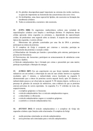 d) Os glicídios desempenham papel importante na estrutura dos ácidos nucleicos,
os quais são importantes na transmissão das características dos seres vivos.
e) Os fosfolipídios, uma classe especial de lipídios, são essenciais na formação das
membranas celulares.
f) Todos os aminoácidos, essenciais e não essenciais,
12. (UFPA 2008) Os organismos multicelulares exibem uma variedade de
especializações celulares com funções e morfologia distintas. O citoplasma dessas
células apresenta várias organelas ou estruturas, e, dependendo da especialização
celular, irá predominar uma organela sobre as demais. A respeito das características
típicas das organelas, é correto afirmar:
a) Ribossomos são grânulos constituídos por uma fita de DNA e proteínas;
participam na síntese de proteínas.
b) O complexo de Golgi é composto por cisternas e vesículas; participa no
processamento das proteínas e secreção celular.
c) Mitocôndrias são formadas por lamelas e preenchidas pelo estroma; participam no
processo da fotossíntese.
d) Peroxissomos são lisossomos; participam no armazenamento de substâncias como
proteínas e lipídios.
e) Retículo endoplasmático liso é formado por cristas e preenchido por uma matriz;
participa na produção e liberação de energia.
13. (UFRGS 2007) Em um experimento em que foram injetados aminoácidos
radioativos em um animal, a observação de uma de suas células mostrou os seguintes
resultados: após 3 minutos, a radioatividade estava localizada na organela X
(demonstrando que a síntese de proteínas ocorria naquele local); após 20 minutos, a
radioatividade passou a ser observada na organela Y; 90 minutos depois, verificou-se a
presença de grânulos de secreção de radioativos, uma evidência de que as proteínas
estavam próximas de serem exportadas. As organelas X e Y referidas no texto são,
respectivamente,
a) o complexo golgiense e o lisossomo.
b) o retículo endoplasmático liso e o retículo endoplasmático rugoso.
c) a mitocôndria e o ribossomo.
d) o retículo endoplasmático rugoso e o complexo golgiense.
e) o centríolo e o retículo endoplasmático liso.
14. (FUVEST 2012) O retículo endoplasmático e o complexo de Golgi são
organelas celulares cujas funções estão relacionadas. O complexo de Golgi:
a) recebe proteínas sintetizadas no retículo endoplasmático.
b) envia proteínas nele sintetizadas para o retículo endoplasmático.
 