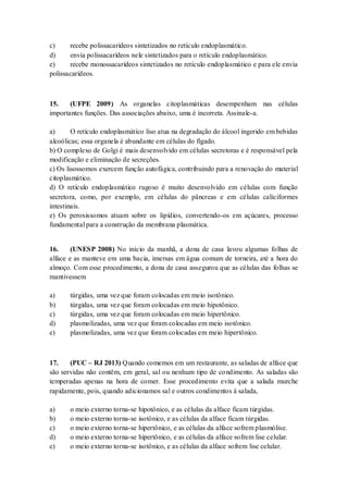 c) recebe polissacarídeos sintetizados no retículo endoplasmático.
d) envia polissacarídeos nele sintetizados para o retículo endoplasmático.
e) recebe monossacarídeos sintetizados no retículo endoplasmático e para ele envia
polissacarídeos.
15. (UFPE 2009) As organelas citoplasmáticas desempenham nas células
importantes funções. Das associações abaixo, uma é incorreta. Assinale-a.
a) O retículo endoplasmático liso atua na degradação do álcool ingerido em bebidas
alcoólicas; essa organela é abundante em células do fígado.
b) O complexo de Golgi é mais desenvolvido em células secretoras e é responsável pela
modificação e eliminação de secreções.
c) Os lisossomos exercem função autofágica, contribuindo para a renovação do material
citoplasmático.
d) O retículo endoplasmático rugoso é muito desenvolvido em células com função
secretora, como, por exemplo, em células do pâncreas e em células caliciformes
intestinais.
e) Os peroxissomos atuam sobre os lipídios, convertendo-os em açúcares, processo
fundamental para a construção da membrana plasmática.
16. (UNESP 2008) No início da manhã, a dona de casa lavou algumas folhas de
alface e as manteve em uma bacia, imersas em água comum de torneira, até a hora do
almoço. Com esse procedimento, a dona de casa assegurou que as células das folhas se
mantivessem
a) túrgidas, uma vez que foram colocadas em meio isotônico.
b) túrgidas, uma vez que foram colocadas em meio hipotônico.
c) túrgidas, uma vez que foram colocadas em meio hipertônico.
d) plasmolizadas, uma vez que foram colocadas em meio isotônico.
e) plasmolizadas, uma vez que foram colocadas em meio hipertônico.
17. (PUC – RJ 2013) Quando comemos em um restaurante, as saladas de alface que
são servidas não contêm, em geral, sal ou nenhum tipo de condimento. As saladas são
temperadas apenas na hora de comer. Esse procedimento evita que a salada murche
rapidamente, pois, quando adicionamos sal e outros condimentos à salada,
a) o meio externo torna-se hipotônico, e as células da alface ficam túrgidas.
b) o meio externo torna-se isotônico, e as células da alface ficam túrgidas.
c) o meio externo torna-se hipertônico, e as células da alface sofrem plasmólise.
d) o meio externo torna-se hipertônico, e as células da alface sofrem lise celular.
e) o meio externo torna-se isotônico, e as células da alface sofrem lise celular.
 