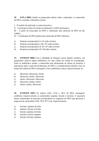 18. (UFLA 2009) Analise as proposições abaixo sobre a replicação e a transcrição
do DNA e assinale a alternativa correta:
I – O modelo de replicação é semiconservativo;
II – A principal enzima envolvida na replicação é a RNA polimerase;
III – A partir da transcrição do DNA é sintetizada uma molécula de RNA de fita
simples;
IV – A replicação do DNA produz duas moléculas de DNA idênticas.
a) Somente as proposições I e IV estão corretas;
b) Somente as proposições I, III e IV estão corretas;
c) Somente as proposições II, III e IV estão corretas;
d) Somente as proposições II e III estão corretas;
19. (UNIFESP 2008) Com a finalidade de bloquear certas funções celulares, um
pesquisador utilizou alguns antibióticos em uma cultura de células de camundongo.
Entre os antibióticos usados, a tetraciclina atua diretamente na síntese de proteína, a
mitomicina inibe a ação das polimerases do DNA e a estreptomicina introduz erros na
leitura dos códons do RNA mensageiro. Esses antibióticos atuam, respectivamente, no:
a) ribossomo, ribossomo, núcleo.
b) ribossomo, núcleo, ribossomo.
c) núcleo, ribossomo, ribossomo.
d) ribossomo, núcleo, núcleo.
e) núcleo, núcleo, ribossomo.
20. (UNIFESP 2007) Os códons AGA, CUG e ACU do RNA mensageiro
codificam, respectivamente, os aminoácidos arginina, leucina e treonina. A sequencia
desses aminoácidos na proteína correspondente ao segmento do DNA que apresenta a
sequencia de nucleotídeos GAC TGA TCT será, respectivamente,
a) treonina, arginina, leucina.
b) arginina, leucina, treonina.
c) leucina, arginina, treonina.
d) treonina, leucina, arginina.
e) leucina, treonina, arginina.
 