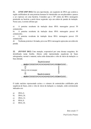 21. (UNICAMP 2012) Em um experimento, um segmento de DNA que contém a
região codificadora de uma proteína humana foi introduzido em um plasmídeo e passou
a ser expresso em uma bactéria. Considere que o 50º códon do RNA mensageiro
produzido na bactéria a partir desse segmento seja um códon de parada da tradução.
Nesse caso, é correto afirmar que:
a) A proteína resultante da tradução desse RNA mensageiro possui 50
aminoácidos.
b) A proteína resultante da tradução desse RNA mensageiro possui 49
aminoácidos.
c) A proteína resultante da tradução desse RNA mensageiro possui 150
aminoácidos.
d) Nenhuma proteína é formada, pois esse RNA mensageiro apresenta um códon de
parada.
22. (FUVEST 2012) Uma mutação, responsável por uma doença sanguínea, foi
identificada numa família. Abaixo estão representadas sequências de bases
nitrogenadas, normal e mutante; nelas estão destacados o sítio de início da tradução e a
base alterada.
O ácido nucleico representado acima e o número de aminoácidos codificados pela
sequência de bases, entre o sítio de início da tradução e a mutação, estão corretamente
indicados em:
a) DNA; 8.
b) DNA; 24.
c) DNA; 12.
d) RNA; 8.
e) RNA; 24.
Bom estudo !!!
Prof Carlos Priante
 