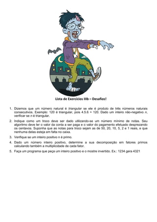 Lista de Exercícios IIIb – Desafios!
1. Dizemos que um número natural é triangular se ele é produto de três números naturais
consecutivos. Exemplo: 120 é triangular, pois 4.5.6 = 120. Dado um inteiro não-negativo n,
verificar se n é triangular.
2. Indique como um troco deve ser dado utilizando-se um número mínimo de notas. Seu
algoritmo deve ler o valor da conta a ser paga e o valor do pagamento efetuado desprezando
os centavos. Suponha que as notas para troco sejam as de 50, 20, 10, 5, 2 e 1 reais, e que
nenhuma delas esteja em falta no caixa.
3. Verifique se um inteiro positivo n é primo.
4. Dado um número inteiro positivo, determine a sua decomposição em fatores primos
calculando também a multiplicidade de cada fator.
5. Faça um programa que peça um inteiro positivo e o mostre invertido. Ex.: 1234 gera 4321
 