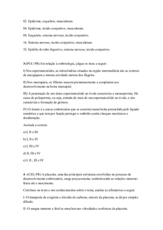 02. Epiderme, esqueleto, musculatura.
04. Epiderme, tecido conjuntivo, musculatura.
08. Esqueleto, sistema nervoso, tecido conjuntivo.
16. Sistema nervoso, tecido conjuntivo, musculatura.
32. Epitélio do tubo digestivo, sistema nervoso, tecido conjuntivo.
3-(PUC-PR) Em relação à embriologia, julgue os itens a seguir:
I) Nos espermatozóides, as mitocôndrias situadas na região intermediária são as centrais
de energiapara a intensa atividade motora dos flagelos.
II) Nos marsupiais, os filhotes nascem prematuramente e completam seu
desenvolvimento na bolsa marsupial.
III) A penetração de um único espermatozóide no óvulo caracteriza a monospermia. Há
casos de polispermia, ou seja, entrada de mais de um espermatozóide no óvulo, e isto
caracteriza a formação de gêmeos.
IV) O âmnio é o anexo embrionário que se constitui numa bolsa preenchida pelo líquido
amniótico e que tem por função proteger o embrião contra choques mecânicos e
desidratação.
Assinale a correta:
a) I, II e III
b) I, II e IV
c) I, III e IV
d) II, III e IV
e) I, II , III e IV
4 –(UEL-PR) A placenta, uma das principais estruturas envolvidas no processo de
desenvolvimento embrionário, surge precocemente, estabelecendo as relações materno-
fetais até o nascimento.
Com base no texto e nos conhecimentos sobre o tema, analise as afirmativas a seguir.
I -O transporte de oxigênio e dióxido de carbono, através da placenta, se dá por simples
difusão.
II -O sangue materno e fetal se mesclam nas vilosidades coriônicas da placenta.
 