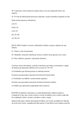 III -A placenta é uma estrutura de origem mista, com um componente fetal e um
materno.
IV -O vírus da rubéola pode atravessar a placenta e causar anomalias congênitas no feto.
Estão corretas apenas as afirmativas:
a) I e II.
b) III e IV.
c) II e IV.
d) I, II e III.
e) I, III e IV.
5-(UEL-PR) Considere os anexos embrionários listados a seguir e algumas de suas
funções.
01 -Âmnio: evitar ressecamento.
02 -Alantóide: armazenar substâncias tóxicas e realizar trocas gasosas com o meio.
03 -Saco vitelínico: garantir o suprimento alimentar.
Com base nessas informações, assinale a alternativa que indica, corretamente, o grupo
de animais que apresenta embriões com os anexos 01, 02 e 03.
a) Vertebrados que efetuam postura no ambiente terrestre.
b) Insetos que apresentam mecanismo de desenvolvimento direto.
c) Vertebrados com hábitos exclusivamente aquáticos.
d) Insetos que apresentam mecanismo de desenvolvimento indireto.
e) Anfíbios que apresentam segmentação total ou parcial.
6-(UFPR) Usualmente, denomina-se a célula liberada pelas mulheres durante a
ovulação de óvulo, mas o termo correto é ovócito secundário, pois a meiose ainda não
foi completada. Sobre o assunto, considere o relato a seguir.
Quatorze dias após a última menstruação de Maria, um ovócito secundário foi liberado
de um de seus ovários, seguindo pela tuba uterina. Como Maria tivera relação sexual há
 