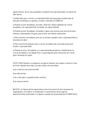 alguns minutos, havia uma quantidade considerável de espermatozóides no interior da
tuba uterina.
Considerando que o ovócito e os espermatozóides não apresentam nenhum tipo de
alteração morfológica ou genética, assinale a alternativa CORRETA.
a) Poderia ocorrer fecundação, havendo a fusão dos núcleos diplóides do ovócito
secundário e do espermatozóide, formando um zigoto triplóide.
b) Poderia ocorrer fecundação, formando o zigoto, que iniciaria uma série de divisões
mitóticas, denominadas clivagens, para formar um embrião multicelular.
c) Não ocorreria a fecundação, pois isso só acontece quando óvulo e espermatozóides se
encontram no útero.
d) Não ocorreria fecundação, pois o ovócito secundário não está ainda pronto para
receber o espermatozóide.
e) Poderia ocorrer a fecundação, se o espermatozóide penetrasse completamente no
ovócito secundário e seu flagelo fosse a seguir digerido pelos lisossomos do ovócito
para a formação do zigoto.
7-(UFU-MG) Durante a ovulogênese na espécie humana, nem sempre se observa a fase
de óvulo. Quando observado, este tipo celular será encontrado
a) no ovário de uma recém-nascida.
b) na tuba uterina.
c) no ovário após a segunda divisão meiótica.
d) na mucosa uterina.
8-(UFSC) As figuras abaixo representam cortes transversais de dois momentos da
organogênese, em anfioxo. Considerando as características dessa etapa do
desenvolvimento embrionário e as figuras, assinale a(s) proposição(ões) CORRETA(S).
 