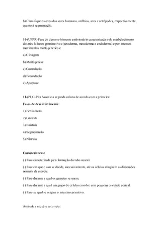 b) Classifique os ovos dos seres humanos, anfíbios, aves e artrópodes, respectivamente,
quanto à segmentação.
10-(UFPR) Fase do desenvolvimento embrionário caracterizada pelo estabelecimento
dos três folhetos germinativos (ectoderma, mesoderma e endoderma) e por intensos
movimentos morfogenéticos:
a) Clivagem
b) Morfogênese
c) Gastrulação
d) Fecundação
e) Apoptose
11-(PUC-PR) Associe a segunda coluna de acordo com a primeira:
Fases de desenvolvimento:
1) Fertilização
2) Gástrula
3) Blástula
4) Segmentação
5) Nêurula
Características:
( ) Fase caracterizada pela formação do tubo neural.
( ) Fase em que o ovo se divide, sucessivamente, até as células atingirem as dimensões
normais da espécie.
( ) Fase durante a qual os gametas se unem.
( ) Fase durante a qual um grupo de células envolve uma pequena cavidade central.
( ) Fase na qual se origina o intestino primitivo.
Assinale a sequência correta:
 