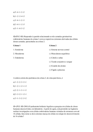 a) 5 -4 -1 -3 -2
b) 1 -2 -3 -4 -5
c) 5 -4 -1 -2 -3
d) 3 -4 -1 -2 -5
e) 5 -1 -4 -3 -2
12-(PUC-RS) Responder à questão relacionando as três camadas germinativas
embrionárias humanas da coluna 1 com as respectivas estruturas derivadas das células
dessas camadas, apresentadas na coluna 2.
Coluna 1
1. Ectoderma
2. Mesoderma
3. Endoderma
Coluna 2
( ) Sistema nervoso central
( ) Musculatura esquelética
( ) Cabelo e unhas
( ) Tecido conjuntivo e sangue
( ) Esmalte dos dentes
( ) Fígado e pâncreas
A ordem correta dos parênteses da coluna 2, de cima para baixo, é
a) 1 -2 -2 -3 -3 -1
b) 1 -2 -1 -2 -1 -3
c) 2 -2 -1 -3 -1 -3
d) 3 -3 -2 -1 -2 -1
e) 3 -1 -3 -2 -3 -2
13- (PUC-RS-2001) O parlamento britânico legalizou a pesquisa em células de clones
humanos desenvolvidos em laboratório. A partir de agora, está permitido na Inglaterra
realizar investigações com células embrionárias humanas retiradas de estruturas com até
16 células. Que nome se dá à estrutura maciça de células no estágio do desenvolvimento
de 16 células?
 