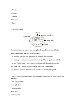 a) Óvulo.
b) Zigoto.
c) Mórula.
d) Gástrula.
e) Feto.
14- (Vunesp-1999)
O esquema representa um ovo de ave em pleno desenvolvimento embriológico.
A estrutura indicada pelo algarismo I representa:
a) o alantóide, que armazena as substâncias nutritivas para o embrião.
b) o âmnio, que acumula o líquido amniótico, no qual fica mergulhado o embrião.
c) o saco vitelínico, que é uma estrutura que impede a desidratação do embrião.
d) o âmnio, que é responsável pela nutrição das células embrionárias.
e) o alantóide, onde são armazenados os produtos da excreção nitrogenada.
15- (UEL-1996) Se o blastóporo de uma gástrula originar o ânus do futuro animal, este
poderá ser:
a) um ouriço-do-mar.
b) um gafanhoto.
c) uma minhoca.
d) um coral.
e) uma esponja.
 
