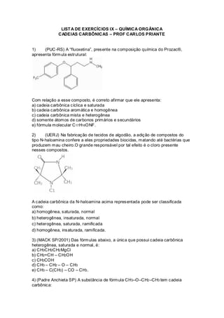 LISTA DE EXERCÍCIOS IX – QUÍMICA ORGÂNICA
CADEIAS CARBÔNICAS – PROF CARLOS PRIANTE
1) (PUC-RS) A “fluoxetina”, presente na composição química do Prozac®,
apresenta fórmula estrutural:
Com relação a esse composto, é correto afirmar que ele apresenta:
a) cadeia carbônica cíclica e saturada
b) cadeia carbônica aromática e homogênea
c) cadeia carbônica mista e heterogênea
d) somente átomos de carbonos primários e secundários
e) fórmula molecular C17H16ONF.
2) (UERJ) Na fabricação de tecidos de algodão, a adição de compostos do
tipo N-haloamina confere a eles propriedades biocidas, matando até bactérias que
produzem mau cheiro.O grande responsável por tal efeito é o cloro presente
nesses compostos.
A cadeia carbônica da N-haloamina acima representada pode ser classificada
como:
a) homogênea, saturada, normal
b) heterogênea, insaturada, normal
c) heterogênea, saturada, ramificada
d) homogênea, insaturada, ramificada.
3) (MACK SP/2001) Das fórmulas abaixo, a única que possui cadeia carbônica
heterogênea, saturada e normal, é:
a) CH3CH2CH2MgCl
b) CH2=CH – CH2OH
c) CH3COH
d) CH3 – CH2 – O – CH3
e) CH3 – C(CH3) – CO – CH3.
4) (Padre Anchieta SP) A substância de fórmula CH3–O–CH2–CH3 tem cadeia
carbônica:
 