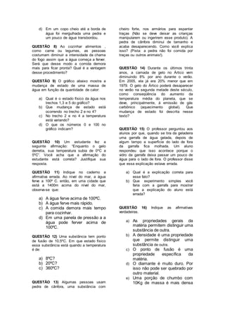 d) Em um copo cheio até a borda de
água foi mergulhada uma pedra e
um pouco de água transbordou.
QUESTÃO 8) Ao cozinhar alimentos ,
como carne ou legumes, as pessoas
costumam diminuir a intensidade da chama
do fogo assim que a água começa a ferver.
Será que desse modo a comida demora
mais para ficar pronta? Qual é a vantagem
desse procedimento?
QUESTÃO 9) O gráfico abaixo mostra a
mudança de estado de uma massa de
água em função da quantidade de calor:
a) Qual é o estado físico da água nos
trechos 1,3 e 5 do gráfico?
b) Que mudança de estado está
ocorrendo no trecho 2 e no 4?
c) No trecho 2 e no 4 a temperatura
está variando?
d) O que os números 0 e 100 no
gráfico indicam?
QUESTÃO 10) Um estudante fez a
seguinte afirmação: “Enquanto o gelo
derretia, sua temperatura subia de 0ºC a
5ºC”. Você acha que a afirmação do
estudante está correta? Justifique sua
resposta.
QUESTÃO 11) Indique no caderno a
afirmativa errada. Ao nível do mar, a água
ferve a 100º C. então, em uma cidade que
está a 1400m acima do nível do mar,
observa-se que:
a) A água ferve acima de 100ªC.
b) A água ferve mais rápido.
c) A comida demora mais tempo
para cozinhar.
d) Em uma panela de pressão a a
água pode ferver acima de
100ºC.
QUESTÃO 12) Uma substância tem ponto
de fusão de 10,5ºC. Em que estado físico
essa substância está quando a temperatura
é de:
a) 8ºC?
b) 20ºC?
c) 360ºC?
QUESTÃO 13) Algumas pessoas usam
pedra de cânfora, uma substância com
cheiro forte, nos armários para espantar
traças (Não se deve deixar as crianças
manipularem ou ingerirem esse produto). A
pedra de cânfora diminui de tamanho e
acaba desaparecendo. Como você explica
isso? (Pista: a pedra não foi comida por
traças ou outros animais!).
QUESTÃO 14) Durante os últimos trinta
anos, a camada de gelo no Ártico vem
diminuindo 8% por ano durante o verão.
Em 2005, ela já era 20% menor que em
1979. O gelo do Ártico poderá desaparecer
no verão na segunda metade deste século,
como conseqüência do aumento da
temperatura média do planeta, que se
deve, principalmente, á emissão de gás
carbônico (aquecimento global). Que
mudança de estado foi descrita nesse
texto?
QUESTÃO 15) O professor perguntou aos
alunos por que, quando se tira da geladeira
uma garrafa de água gelada, depois de
algum tempo a superfície do lado de fora
da garrafa fica molhada. Um aluno
respondeu que isso acontece porque o
vidro da garrafa deixa passar um pouco de
água para o lado de fora. O professor disse
que essa explicação estava errada.
a) Qual é a explicação correta para
esse fato?
b) Que experimento simples você
faria com a garrafa para mostrar
que a explicação do aluno está
errada?
QUESTÃO 16) Indique as afirmativas
verdadeiras.
a) As propriedades gerais da
matéria permitem distinguir uma
substância de outra.
b) A densidade é uma propriedade
que permite distinguir uma
substância de outra.
c) O ponto de fusão é uma
propriedade específica da
matéria.
d) O diamante é muito duro. Por
isso não pode ser quebrado por
outro material.
e) Uma porção de chumbo com
10Kg de massa é mais densa
 