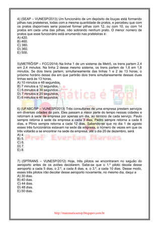 http://matematicaetop.blogspot.com.br
4) (SEAP – VUNESP/2013) Um funcionário de um depósito de louças está formando
pilhas nas prateleiras, todas com a mesma quantidade de pratos, e percebeu que com
os pratos disponíveis seria possível formar pilhas com 12, ou com 10, ou com 14
pratos em cada uma das pilhas, não sobrando nenhum prato. O menor número de
pratos que esse funcionário está arrumando nas prateleiras é:
A) 420.
B) 460.
C) 380.
D) 360.
E) 500.
5)(METRÔ/SP – FCC/2014) Na linha 1 de um sistema de Metrô, os trens partem 2,4
em 2,4 minutos. Na linha 2 desse mesmo sistema, os trens partem de 1,8 em 1,8
minutos. Se dois trens partem, simultaneamente das linhas 1 e 2 às 13 horas, o
próximo horário desse dia em que partirão dois trens simultaneamente dessas duas
linhas será às 13 horas,
A) 10 minutos e 48 segundos.
B) 7 minutos e 12 segundos.
C) 6 minutos e 30 segundos.
D) 7 minutos e 20 segundos.
E) 6 minutos e 48 segundos.
6) (UFABC/SP – VUNESP/2013) Três consultores de uma empresa prestam serviços
em diversas cidades do país. Eles passam a maior parte do tempo nessas cidades e
retornam à sede da empresa por apenas um dia, ao término de cada serviço. Paulo
sempre retorna à sede da empresa a cada 3 dias, Pedro sempre retorna a cada 8
dias, e Plínio sempre retorna a cada 12 dias. Sabendo-se que no dia 1 de agosto
esses três funcionários estavam na sede da empresa, o número de vezes em que os
três voltarão a se encontrar na sede da empresa, até o dia 20 de dezembro, será
A) 4.
B) 5.
C) 6.
D) 7.
E) 8.
7) (SPTRANS – VUNESP/2012) Hoje, três pilotos se encontraram no saguão do
aeroporto antes de os aviões decolarem. Sabe-se que o 1.º piloto decola desse
aeroporto a cada 5 dias, o 2.º, a cada 8 dias, e, o 3.º, a cada 10 dias. Desse modo,
esses três pilotos irão decolar desse aeroporto novamente, no mesmo dia, daqui a
A) 30 dias.
B) 40 dias.
C) 44 dias.
D) 48 dias.
E) 50 dias.
 