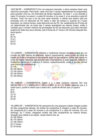 http://matematicaetop.blogspot.com.br
16)(TJM-SP – VUNESP/2017) Em um pequeno mercado, o dono resolveu fazer uma
rascunho promoção. Para tanto, cada uma das 3 caixas registradoras foi programada
para acender uma luz, em intervalos de tempo regulares: na caixa 1, a luz acendia a
cada 15 minutos; na caixa 2, a cada 30 minutos; e na caixa 3, a luz acendia a cada 45
minutos. Toda vez que a luz de uma caixa acendia, o cliente que estava nela era
premiado com um desconto de 3% sobre o valor da compra e, quando as 3 luzes
acendiam, ao mesmo tempo, esse desconto era de 5%. Se, exatamente às 9 horas de
um determinado dia, as luzes das 3 caixas acenderam ao mesmo tempo, então é
verdade que o número máximo de premiações de 5% de desconto que esse mercado
poderia ter dado aos seus clientes, das 9 horas às 21 horas e 30 minutos daquele dia,
seria igual a
A) 8.
B) 10.
C) 21.
D) 27.
E) 33.
17) (UNESP – VUNESP/2016) Gilberto e Guilherme treinam bicicleta juntos em um
circuito de 3240 metros de extensão. Após o aquecimento, saem juntos do início do
trajeto às 9:00h e encerram o treinamento após se encontrarem outras seis vezes no
início do trajeto. Supondo que durante todo o treinamento, a cada segundo, Gilberto e
Guilherme percorrem 6 metros e 9 metros, respectivamente, então é correto afirmar
que o treino se encerrará às
A) 11h.
B) 10h 48min.
C) 10h 32min.
D) 10h 25min.
E) 10h 04min.
18) (UNESP – VUNESP/2016) Sejam x e y dois números naturais tais que
MDC(x,105) = 1, o MMC(x,21) = 168 e o MDC (x, y) = 4. Então, sabendo que y é
maior que x, porém é menor que o dobro de x, pode-se afirmar que y é igual a
A) 4.
B) 8.
C) 12.
D) 16.
E) 20.
19) (MPE-SP – VUNESP/2016) No aeroporto de uma pequena cidade chegam aviões
de três companhias aéreas. Os aviões da companhia A chegam a cada 20 minutos,
da companhia B a cada 30 minutos e da companhia C a cada 44 minutos. Em um
domingo, às 7 horas, chegaram aviões das três companhias ao mesmo tempo,
situação que voltará a se repetir, nesse mesmo dia, às
A) 16h 30min.
B) 17h 30min.
C) 18h 30min.
D) 17 horas.
E) 18 horas.
 