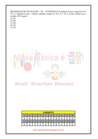 http://matematicaetop.blogspot.com.br
20) (PREFEITURA DE SUZANO – SP – VUNESP/2015) O máximo divisor comum de 18 e
N é 6. Sabendo-se que o mínimo múltiplo comum de 18 e N é 36, é correto afirmar que o
produto 18N é igual a
a) 162.
b) 180.
c) 198.
d) 216.
e) 234.
GABARITO
1 2 3 4 5 6 7 8 9 10
B B C A B B B A D D
11 12 13 14 15 16 17 18 19 20
D A A A D D B C E D
 