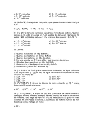 a) 2. 109 moléculas                               b) 4 . 109 moléculas
b) 3 . 109 moléculas                              c) 8 . 10 9 moléculas
a) 10 10 moléculas

20) (Unifor-CE) Dos seguintes compostos, qual apresenta massa molecular igual
a 30?

a) C2H6    b) PH3      c) NH3      d) NO2      e) N2O3

21) (FEI-SP) O diamante é uma das substâncias formadas de carbono. Quantos
átomos de C estão presentes em 1,50 quilates de diamante? (Considere 1,0
quilate = 200 mg) (dados: carbono = 12 u e número de avogadro = 6,0 . 10 23)

a) 1,5 . 1024 átomos                              d) 3,0 . 10 23 átomos
b) 2,0 . 1022 átomos                              e) 2,0 . 1024 átomos
c) 1,5 . 1022 átomos

22) Calcule:

a)   Quantos mols temos em 40 g de bromo.
b)   Quantos átomos temos em 3 mols de ferro
c)   Quantos átomos temos em 60 g de cálcio.
d)   Em uma amostra de 1,15 g de sódio , qual o número de átomos.
e)   O total de átomos contidos em 49 g de H2SO4.
f)   O número de moléculas contidas em 88 g de CO2
g)   A massa em gramas de 1 átomo de Mg.

23) ( U. Estácio de Sá-RJ) Num determinado tratamento de água, utilizou-se
0,355 mg de cloro ( Cl2) por litro de água. O número de moléculas de cloro
utilizadas por litro foi de:
a) 3,01 . 1018                           d) 6,02 . 1018
             19
b) 3,01 . 10                             e) 6,02 . 1023
c) 3,01 . 1023
24) (FUVEST-SP) O número de átomos de cobre existente em 10 -8 grama
desse metal é aproximadamente:

a) 108 ;   b) 1012 ;   c) 1014 ;   d) 1020 ;    e) 1031

25) (U. F Viçosa-MG) A adição de pequena quantidade de selênio durante a
fabricação de vidro permite a obtenção de vidro colorido em diversas tonalidades
de vermelho. Uma taça de vidro de 79 g foi manufaturada a partir de vidro
contendo 1% em massa de selênio. A quantidade de matéria (número de mol)
de selênio contida na taça, em mol é:

a) 0,01.
 