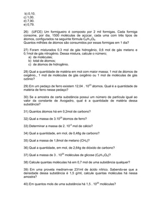 b) 0,10.
c) 1,00.
d) 7,90.
e) 0,79.

26) (UFCE) Um formigueiro é composto por 2 mil formigas. Cada formiga
consome, por dia, 1500 moléculas de açúcar, cada uma com três tipos de
átomos, configurados na seguinte fórmula C6H12O6.
Quantos milhões de átomos são consumidos por essas formigas em 1 dia?

27) Foram misturados 0.3 mol de gás hidrogênio, 0,6 mol de gás metano e
0,1mol de gás nitrogênio. Dessa mistura, calcule o número;
   a) de moléculas;
   b) total de átomos;
   c) de átomos de hidrogênio.

28) Qual a quantidade de matéria em mol com maior massa; 1 mol de átomos de
oxigênio., 1 mol de moléculas de gás oxigênio ou 1 mol de moléculas de gás
ozônio?

29) Em um pedaço de ferro existem 12,04 . 1023 átomos. Qual é a quantidade de
matéria de ferro nesse pedaço?

30) Se a amostra de certa substância possui um número de partícula igual ao
valor da constante de Avogadro, qual é a quantidade de matéria dessa
substância?

31) Quantos átomos há em 0,2mol de carbono?

32) Qual a massa de 3.1025 átomos de ferro?

33) Determinar a massa de 2. 10-4 mol de cálcio?

34) Qual a quantidade, em mol, de 0,48g de carbono?

35) Qual a massa de 1,8mol de metano (CH4)?

36) Qual a quantidade, em mol, de 2,64g de dióxido de carbono?

37) Qual a massa de 3 . 1020 moléculas de glicose (C6H12O6)?

38) Calcule quantas moléculas há em 0,7 mol de uma substância qualquer?

39) Em uma proveta mediram-se 231ml de ácido nítrico. Sabendo-se que a
densidade dessa substância é 1,5 g/ml, calcule quantas moléculas há nessa
amostra?

40) Em quantos mols de uma substância há 1,5 . 1020 moléculas?
 