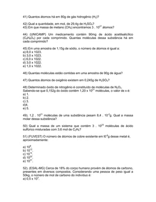 41) Quantos átomos há em 80g de gás hidrogênio (H2)?

42) Qual a quantidade, em mol, de 29,4g de H2SO4?
43) Em que massa de metano (CH4) encontramos 3 . 1027 átomos?

44) (UNICAMP) Um medicamento contém 90mg de ácido acetilsalicílico
(C9H8O4) por cada comprimido. Quantas moléculas dessa substância há em
cada comprimido?

45) Em uma amostra de 1,15g de sódio, o número de átomos é igual a:
a) 6,0 x 1023.
b) 3,0 x 1023.
c) 6,0 x 1022.
d) 3,0 x 1022.
e) 1,0 x 1022.

46) Quantas moléculas estão contidas em uma amostra de 90g de água?

47) Quantos átomos de oxigênio existem em 0,245g de H2SO4?

48) Determinado óxido de nitrogênio é constituído de moléculas de N2Ox.
Sabendo-se que 0,152g do óxido contém 1,20 x 1021 moléculas, o valor de x é:
a) 1.
b) 2.
c) 3.
d)4.
e) 5.

49). 1,2 . 1021 moléculas de uma substância pesam 8,4 . 10-2g. Qual a massa
molar dessa substância?

50) Qual a massa de um sistema que contém 3 . 1023 moléculas de ácido
sulfúrico misturadas com 3,6 mol de C2H6?

51) (FUVEST) O número de átomos de cobre existente em l0-8g desse metal é,
aproximadamente:

a) 108.
b) 1012.
c) 1014.
d) 1020.
e) 1031.

52). (ESAL-MG) Cerca de 18% do corpo humano provém de átomos de carbono,
presentes em diversos compostos. Considerando uma pessoa de peso igual a
50kg, o número de mol de carbono do indivíduo é:
a) 0,5 x 103.
 