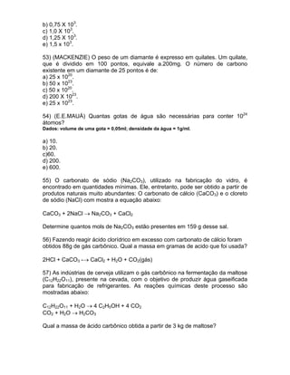 b) 0,75 X 103.
c) 1,0 X 103.
d) 1,25 X 103.
e) 1,5 x 103.

53) (MACKENZIE) O peso de um diamante é expresso em quilates. Um quilate,
que é dividido em 100 pontos, equivale a.200mg. O número de carbono
existente em um diamante de 25 pontos é de:
a) 25 x 1020.
b) 50 x 1023.
c) 50 x 1020.
d) 200 X 1023.
e) 25 x 1023.

54) (E.E.MAUÁ) Quantas gotas de água são necessárias para conter 1024
átomos?
Dados: volume de uma gota = 0,05ml; densidade da água = 1g/ml.

a) 10.
b) 20.
c)60.
d) 200.
e) 600.

55) O carbonato de sódio (Na2CO3), utilizado na fabricação do vidro, é
encontrado em quantidades mínimas. Ele, entretanto, pode ser obtido a partir de
produtos naturais muito abundantes: O carbonato de cálcio (CaCO3) e o cloreto
de sódio (NaCl) com mostra a equação abaixo:

CaCO3 + 2NaCl → Na2CO3 + CaCl2

Determine quantos mols de Na2CO3 estão presentes em 159 g desse sal.

56) Fazendo reagir ácido clorídrico em excesso com carbonato de cálcio foram
obtidos 88g de gás carbônico. Qual a massa em gramas de acido que foi usada?

2HCl + CaCO3 -→ CaCl2 + H2O + CO2(gás)

57) As indústrias de cerveja utilizam o gás carbônico na fermentação da maltose
(C12H22O11), presente na cevada, com o objetivo de produzir água gaseificada
para fabricação de refrigerantes. As reações químicas deste processo são
mostradas abaixo:

C12H22O11 + H2O → 4 C2H5OH + 4 CO2
CO2 + H2O → H2CO3

Qual a massa de ácido carbônico obtida a partir de 3 kg de maltose?
 