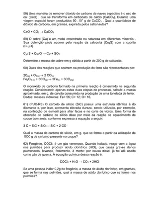 58) Uma maneira de remover dióxido de carbono de naves espaciais é o uso de
cal (CaO) , que se transforma em carbonato de cálcio (CaCO3). Durante uma
viagem espacial foram produzidos 50 .103 g de CaCO3 . Qual a quantidade de
dióxido de carbono, em gramas, expirada pelos astronautas?

CaO + CO2 → CaCO3

59) O cobre (Cu) é um metal encontrado na natureza em diferentes minerais .
Sua obtenção pode ocorrer pela reação da calcosita (Cu2S) com a cuprita
(Cu2O)

Cu2S + Cu2O → Cu + SO2

Determine a massa de cobre em g obtida a partir de 200 g de calcosita.

60) Duas das reações que ocorrem na produção do ferro são representadas por:

2C(s) + O2(g) → 2 CO(g)
Fe2O3 (s) + 3CO(g) → 2Fe(s) + 3CO2(g)

O monóxido de carbono formado na primeira reação é consumido na segunda
reação. Considerando apenas estas duas etapas do processo, calcule a massa
aproximada, em g, de carvão consumido na produção de uma tonelada de ferro.
Dados: massas atômicas: Fe= 56; C= 12; O= 16.

61) (PUC-RS) O carbeto de silício (SiC) possui uma estrutura idêntica à do
diamante e, por isso, apresenta elevada dureza, sendo utilizado, por exemplo,
na confecção de esmeril para afiar facas e no corte de vidros. Uma forma de
obtenção do carbeto de silício dáse por meio da reação de aquecimento de
coque com areia, conforme expressa a equação a seguir:

3 C + SiC + SiO2→ SiC + 2 CO

Qual a massa de carbeto de silício, em g, que se forma a partir da utilização de
1000 g de carbono presente no coque?

62) Fosgênio, COCl2, é um gás venenoso. Quando inalado, reage com a água
nos pulmões para produzir ácido clorídrico (HCl), que causa graves danos
pulmonares, levando, finalmente, à morte: por causa disso, já foi até usado
como gás de guerra. A equação química dessa reação é:

                          COCl2 + H2O → CO2 + 2HCl

Se uma pessoa inalar 0,2g de fosgênio, a massa de ácido clorídrico, em gramas,
que se forma nos pulmões, qual a massa de acido clorídrico que se forma nos
pulmões?
 